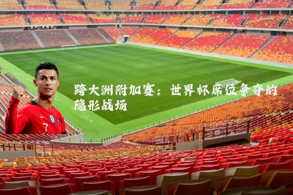 跨大洲附加赛:世界杯席位争夺的隐形战场