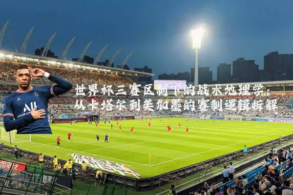 世界杯三赛区制下的战术地理学:从卡塔尔到美加墨的赛制逻辑拆解