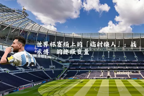 世界杯赛场上的「临时换人」:战术博弈的终极变量