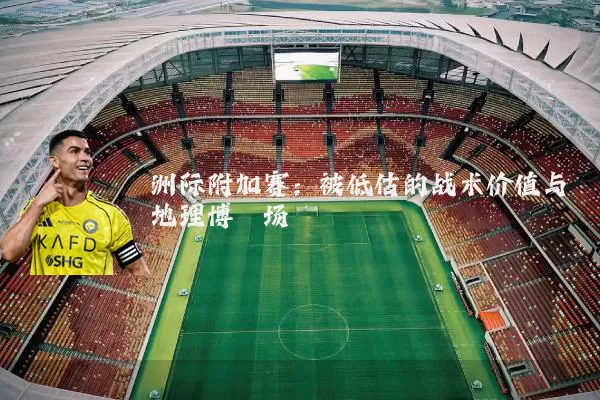 洲际附加赛:被低估的战术价值与地理博弈场