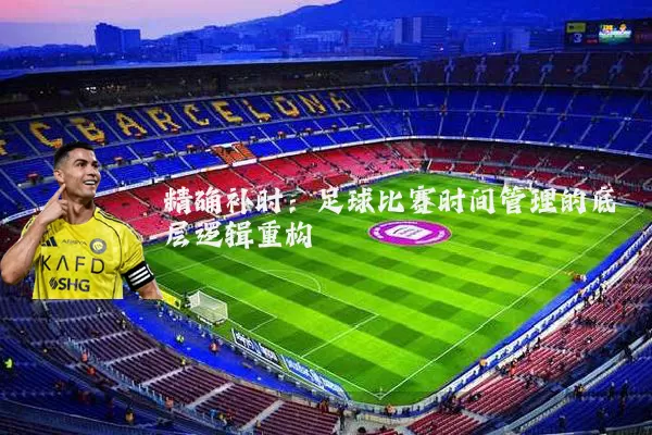 精确补时:足球比赛时间管理的底层逻辑重构