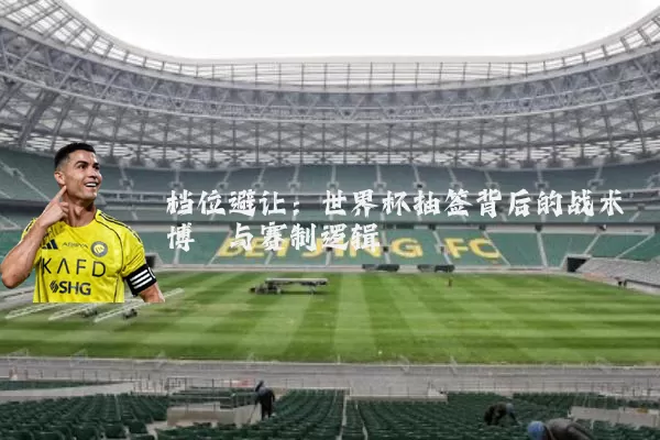 档位避让:世界杯抽签背后的战术博弈与赛制逻辑